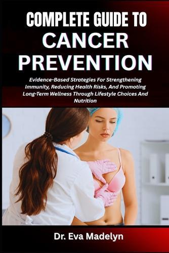 Complete Guide to Cancer Prevention: Evidence-Based Strategies For Strengthening Immunity, Reducing Health Risks, And Promoting Long-Term Wellness Through Lifestyle Choices And Nutrition