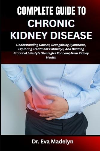 Complete Guide to Chronic Kidney Disease: Understanding Causes, Recognizing Symptoms, Exploring Treatment Pathways, And Building Practical Lifestyle Strategies For Long-Term Kidney Health