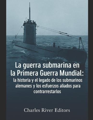 La guerra submarina en la Primera Guerra Mundial: la historia y el legado de los submarinos alemanes y los esfuerzos aliados para contrarrestarlos