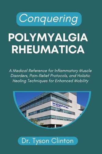 Conquering Polymyalgia Rheumatica: A Medical Reference for Inflammatory Muscle Disorders, Pain-Relief Protocols, and Holistic Healing Techniques for Enhanced Mobility