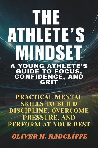 The Athlete's Mindset: : A Young Athlete's Guide to Focus, Confidence, and Grit.: Practical Mental Skills to Build Discipline, Overcome Pressure, and Perform at Your Best
