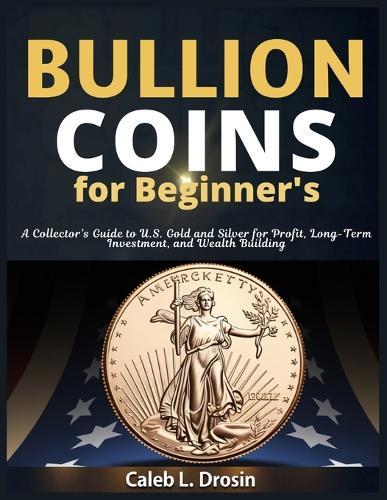 Bullion Coins for Beginner's: A Collector's Guide to U.S. Gold and Silver for Profit, Long-Term Investment, and Wealth Building