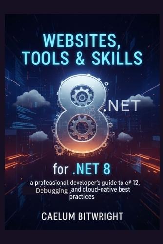 Websites, Tools & Skills for .NET 8: A Professional Developer's Guide to C# 12, Debugging, and Cloud-Native Best Practices