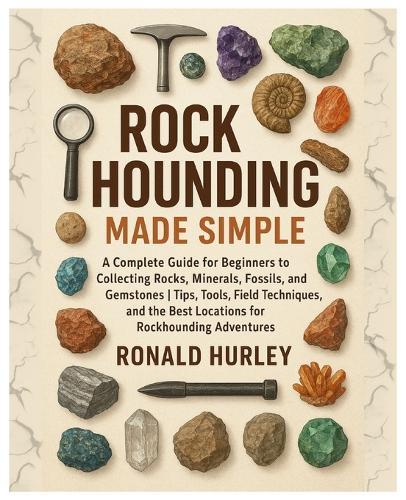Rock Hounding Made Simple: A Complete Guide for Beginners to Collecting Rocks, Minerals, Fossils & Gemstones Tips, Tools, Field Techniques, and the Best Locations for Rockhounding Adventures