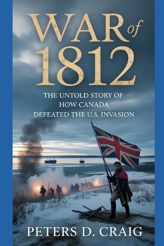 War of 1812: The Untold Story of How Canada Defeated the U.S. Invasion