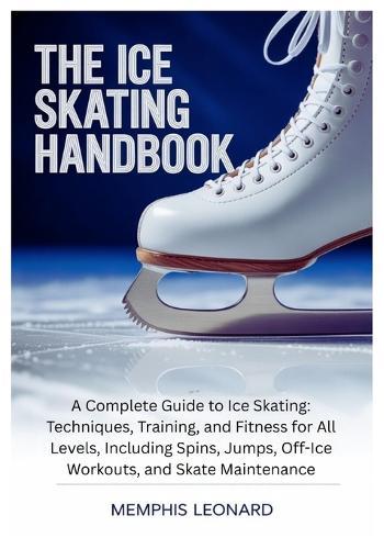 The Ice Skating Handbook: A Complete Guide to Ice Skating: Techniques, Training, and Fitness for All Levels, Including Spins, Jumps, Off-Ice Workouts, and Skate Maintenance