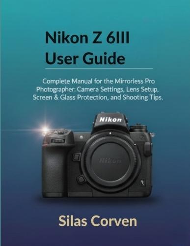 Nikon Z 6III User Guide: Complete Manual for the Mirrorless Pro Photographer: Camera Settings, Lens Setup, Screen & Glass Protection, and Shooting Tips