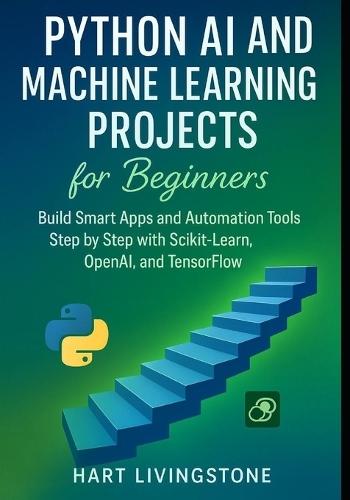Python AI and Machine Learning Projects for Beginners: Build Smart Apps and Automation Tools Step by Step with Scikit-Learn, OpenAI, and TensorFlo