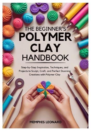 The Beginner's Polymer Clay Handbook: Step-by-Step Inspiration, Techniques, and Projects to Sculpt, Craft, and Perfect Stunning Creations with Polymer Clay