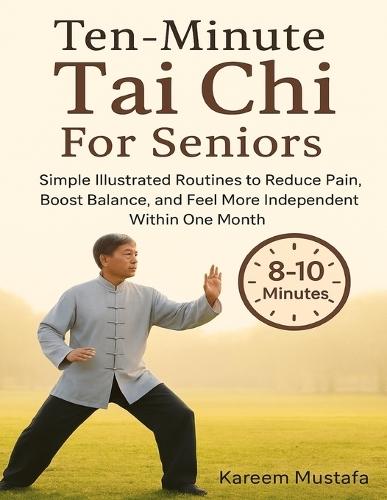 Ten-Minute Tai Chi For Seniors: Simple Illustrated Routines to Reduce Pain, Boost Balance, and Feel More Independent Within One Month