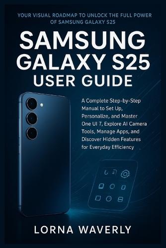 Samsung Galaxy S25 User Guide: A Complete Step-by-Step Manual to Set Up, Personalize, and Master One UI 7, Explore AI Camera Tools, Manage Apps, and Discover Hidden Features for Everyday Efficiency