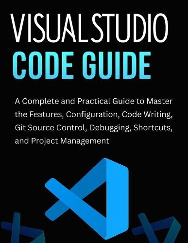 Visual Studio Code Guide: A Complete and Practical Guide to Master the Features, Configuration, Code Writing, Git Source Control, Debugging, Shortcuts, and Project Management