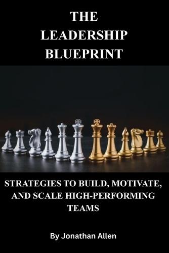 The Leadership Blueprint -Strategies to Build, Motivate, and Scale High-Performing Teams
