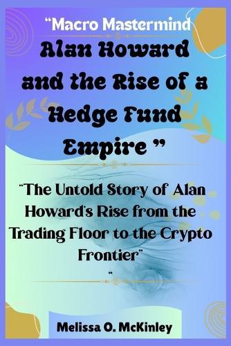 Macro Mastermind: Alan Howard and the Rise of a Hedge Fund Empire: ""The Untold Story of Alan Howard's Rise from the Trading Floor to the Crypto Frontier""