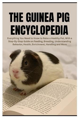 The Guinea Pig Encyclopedia: Everything You Need to Know to Raise a Healthy Pet, With a Step-By-Step Guide on Feeding, Breeding, Understanding Behavior, Health, Enrichment, Handling and More