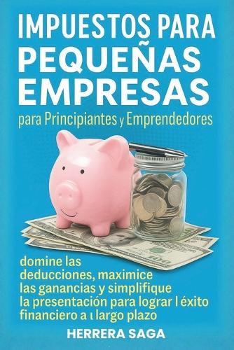 Impuestos Para Pequeñas Empresas Para Principiantes Y Emprendedores: domine las deducciones, maximice las ganancias y simplifique la presentación para lograr el éxito financiero a largo plazo