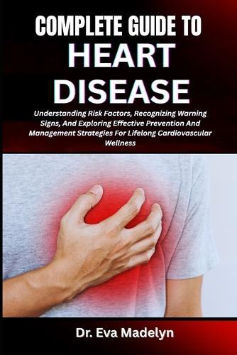 Complete Guide to Heart Disease: Understanding Risk Factors, Recognizing Warning Signs, And Exploring Effective Prevention And Management Strategies For Lifelong Cardiovascular Wellness