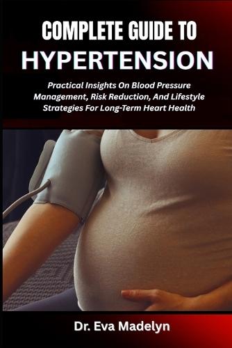 Complete Guide to Hypertension: Practical Insights On Blood Pressure Management, Risk Reduction, And Lifestyle Strategies For Long-Term Heart Health