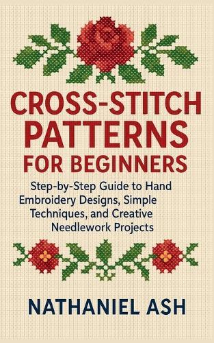Cross-Stitch Patterns for Beginners: Step-by-Step Guide to Hand Embroidery Designs, Simple Techniques, and Creative Needlework Projects