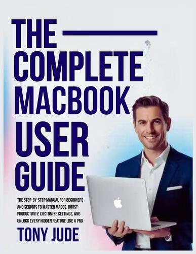 The Complete Macbook User Guide: The Step-by-Step Manual for Beginners and Seniors to Master macOS, Boost Productivity, Customize Settings, and Unlock Every Hidden Feature Like a Pro