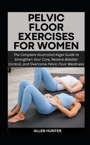 Pelvic Floor Exercises for Women: The Complete Illustrated Kegel Guide to Strengthen Your Core, Restore Bladder Control, and Overcome Pelvic Floor Weakness