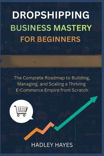 Dropshipping Business Mastery for Beginners: The Complete Roadmap to Building, Managing, and Scaling a Thriving E-Commerce Empire from Scratch