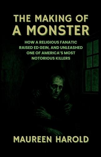 The Making of a Monster: How A Religious Fanatic Raised Ed Gein, and Unleashed One of America's Most Notorious Killers
