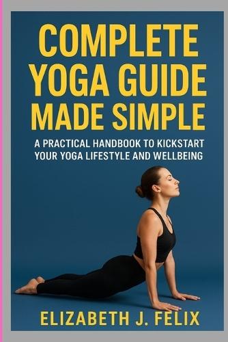 Complete Yoga Guide Made Simple: A Practical Handbook to Kickstart Your Yoga Lifestyle and Wellbeing