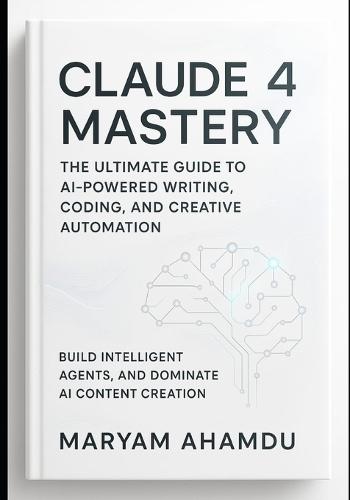 Claude 4 Mastery: The Ultimate Guide to AI-Powered Writing, Coding, and Creative Automation: Build Intelligent Agents, and Dominate AI Content Creation
