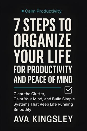 7 Steps to Organize Your Life for Productivity and Peace of Mind: Clear the Clutter, Calm Your Mind, and Build Simple Systems That Keep Life Running Smoothly
