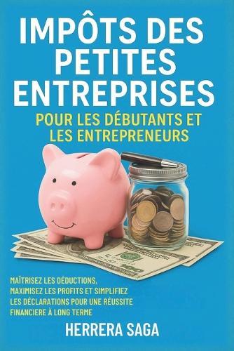 Impôts Des Petites Entreprises Pour Les Débutants Et Les Entrepreneurs: maîtrisez les déductions, maximisez les profits et simplifiez les déclarations pour une réussite financière à long terme