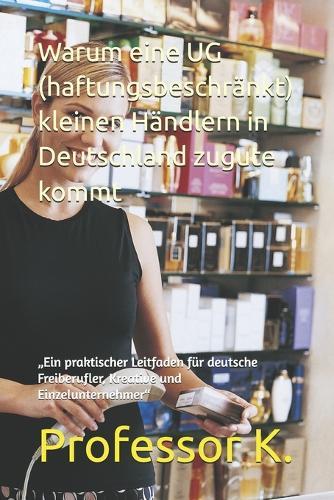 Warum eine UG (haftungsbeschränkt) kleinen Händlern in Deutschland zugute kommt: ""Ein praktischer Leitfaden für deutsche Freiberufler, Kreative und Einzelunternehmer""