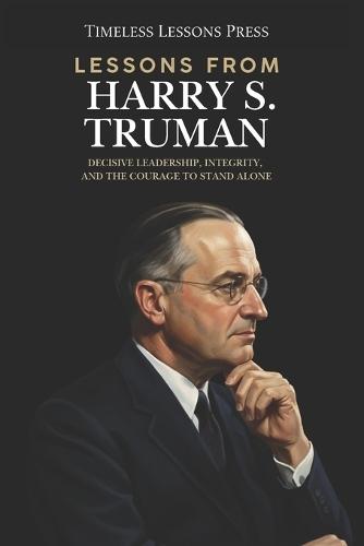 Lessons from Harry S. Truman: Decisive Leadership, Integrity, and the Courage to Stand Alone