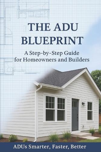 The ADU Blueprint: A Step-by-Step Guide for Homeowners and Builders ADUs Smarter...Faster...Better...