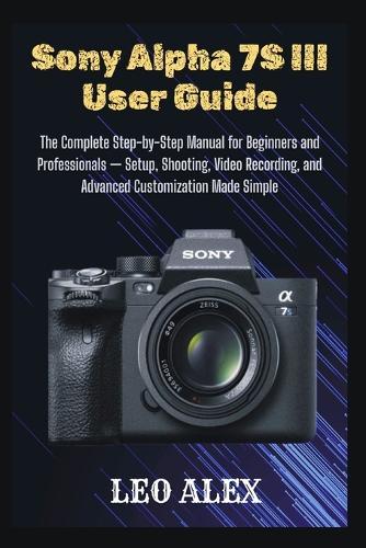 Sony Alpha 7S III User Guide: The Complete Step-by-Step Manual for Beginners and Professionals - Setup, Shooting, Video Recording, and Advanced Customization Made Simple