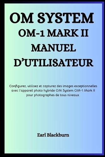 Om System Om-1 Mark II Manuel d'Utilisateur: Configurez, utilisez et capturez des images exceptionnelles avec l'appareil photo hybride OM System OM-1 Mark II - pour photographes de tous niveaux