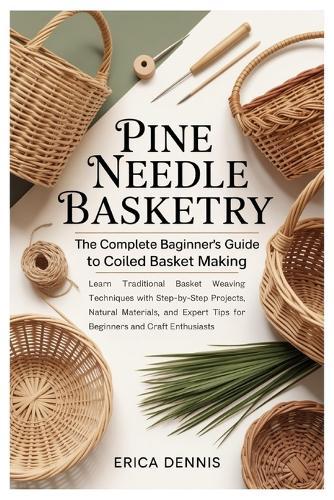 Pine Needle Basketry: The Complete Beginner's Guide to Coiled Basket Making: Learn Traditional Basket Weaving Techniques with Step-by-Step Projects, Natural Materials, and Expert Tips for Beginners and Craft Enthusiasts