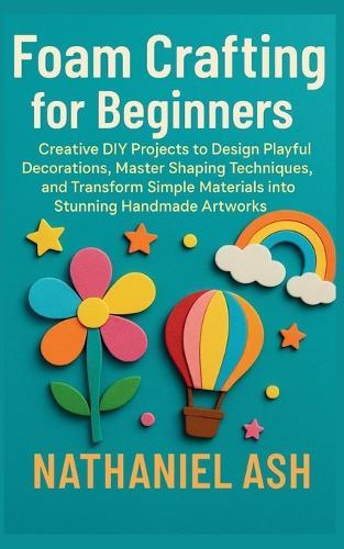 Foam Crafting for Beginners: Creative DIY Projects to Design Playful Decorations, Master Shaping Techniques, and Transform Simple Materials into Stunning Handmade Artworks