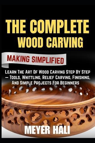 The Complete Wood Carving Making Simplified: Learn The Art Of Wood Carving Step By Step - Tools, Whittling, Relief Carving, Finishing, And Simple Projects For Beginners