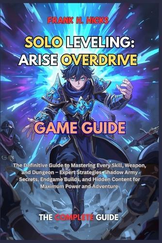 Solo Leveling: ARISE OVERDRIVE GAME GUIDE: The Definitive Guide to Mastering Every Skill, Weapon, and Dungeon - Expert Strategies, Shadow Army Secrets, Endgame Builds, and Hidden Content for Maximum Power and Adventure