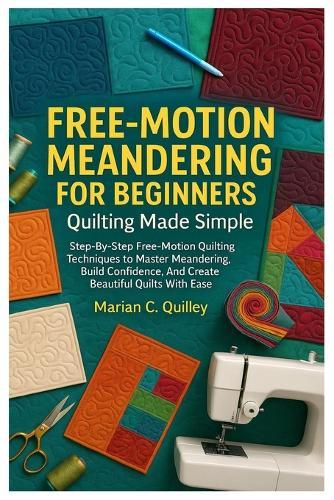 Free-Motion Meandering For Beginners: Quilting Made Simple: Step-By-Step Free-Motion Quilting Techniques To Master Meandering, Build Confidence, And Create Beautiful Quilts With Ease