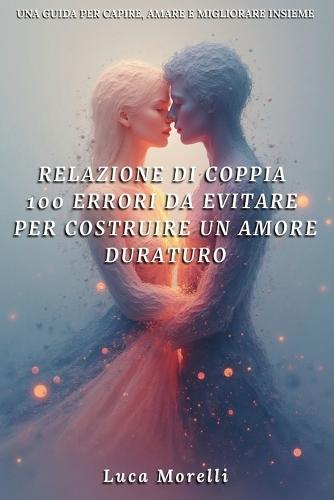 Relazione di coppia 100 errori da evitare per costruire un amore duraturo: Come migliorare la comunicazione di coppia, evitare gli errori in amore e creare una relazione felice e consapevole