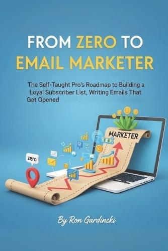 From Zero to Email Marketer: The Self-Taught Pro's Roadmap to Building a Loyal Subscriber List, Writing Emails That Get Opened, and Turning a List into a Business