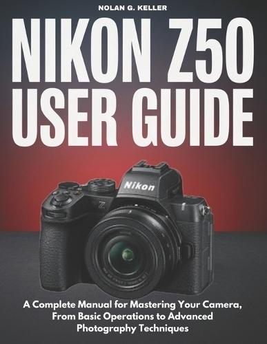 Nikon Z50 User Guide: A Complete Manual for Mastering Your Camera, From Basic Operations to Advanced Photography Techniques