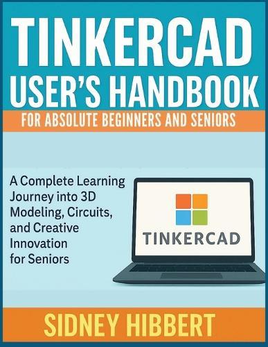 TINKERCAD User's Handbook for Absolute Beginners and Seniors: A Complete Learning Journey into 3D Modeling, Circuits, and Creative Innovation