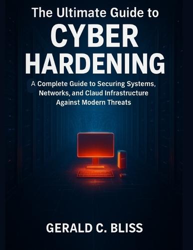 The Ultimate Guide to Cyber Hardening: A Complete Guide to Securing Systems, Networks, and Cloud Infrastructure Against Modern Threats