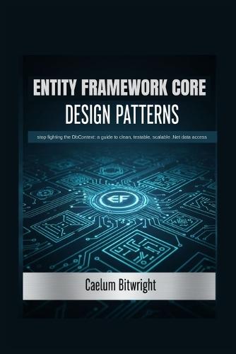 Entity Framework Core Design Patterns: Stop Fighting the DbContext: A Guide to Clean, Testable, Scalable .NET Data Access