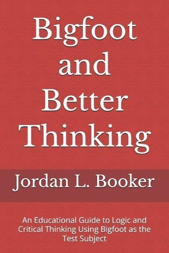 Bigfoot and Better Thinking: An Educational Guide to Logic and Critical Thinking Using Bigfoot as the Test Subject