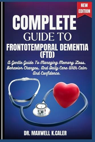 Complete Guide to Frontotemporal Dementia (Ftd): A Gentle Guide To Managing Memory Loss, Behavior Changes, And Daily Care With Calm And Confidence.