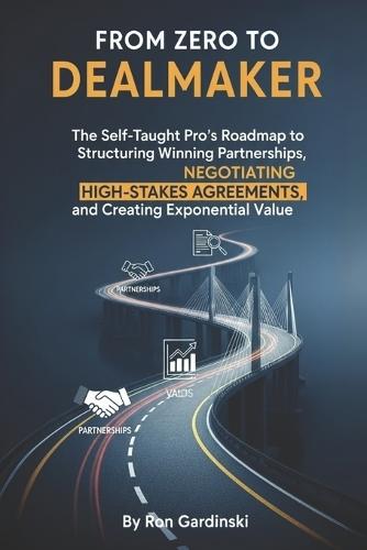 From Zero to Dealmaker: The Self-Taught Pro's Roadmap to Structuring Winning Partnerships, Negotiating High-Stakes Agreements, and Creating Exponential Value
